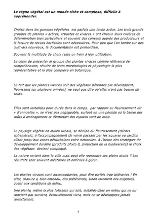 4
Le règne végétal est un monde riche et complexe, difficile à
appréhender.
Choisir dans les gammes végétales est parfois une tache ardue. Les trois grands
groupes de plantes « arbres, arbustes et vivaces » ont chacun leurs critères de
détermination bien particuliers et souvent des conseils auprès des producteurs et
la lecture de revues horticoles sont nécessaires. Pour peu que l’on tombe sur des
cultivars nouveaux, la documentation est primordiale.
Souvent la multitude de choix reste un frein à leur utilisation.
Le choix de présenter le groupe des plantes vivaces comme référence de
compréhension, résulte de leurs morphologies et physiologie la plus
représentative et la plus complexe en botanique.
Le fait que les plantes vivaces soit des végétaux pérennes (se développent,
fleurissent sur plusieurs années), ne veut pas dire qu’elles n’ont pas besoin de
soins.
Elles sont installées pour durée dans le temps, par rapport au fleurissement dit
« d’annuelles », se n’est pas négligeable, surtout en une période où la baisse des
coûts d'aménagement et d'entretien des espaces sont de mise.
Le paysage végétal en milieu urbain, se décline du fleurissement (décors
éphémères), à l’accompagnement de voirie passant par les squares ou jardins
allant jusqu’aux zones périurbaines voire naturelles. A l’heure des stratégies du
développement durable (produits phyto 0, protection de la biodiversité) le choix
des végétaux devient compliqué.
La nature revient dans la ville mais peut elle reprendre ses pleins droits ? Les
résultats sont souvent aléatoires et difficiles à gérer.
Les plantes vivaces sont accommodantes, peut être parfois trop tolérantes ! En
effet, chacune a, bien entendu, des préférences, sinon rarement des exigences,
quant aux conditions de milieu.
Une plante, même la plus tolérante qui soit, installée dans un milieu qui ne lui
convient pas survivra, éventuellement vivra, mais ne se développera jamais
correctement.
 