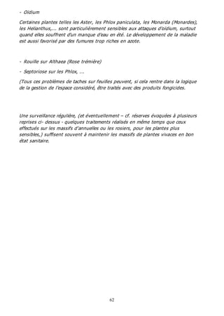 62
- Oïdium
Certaines plantes telles les Aster, les Phlox paniculata, les Monarda (Monardes),
les Helianthus,... sont particulièrement sensibles aux attaques d'oïdium, surtout
quand elles souffrent d'un manque d'eau en été. Le développement de la maladie
est aussi favorisé par des fumures trop riches en azote.
- Rouille sur Althaea (Rose trémière)
- Septoriose sur les Phlox, ...
(Tous ces problèmes de taches sur feuilles peuvent, si cela rentre dans la logique
de la gestion de l'espace considéré, être traités avec des produits fongicides.
Une surveillance régulière, (et éventuellement – cf. réserves évoquées à plusieurs
reprises ci- dessus - quelques traitements réalisés en même temps que ceux
effectués sur les massifs d'annuelles ou les rosiers, pour les plantes plus
sensibles,) suffisent souvent à maintenir les massifs de plantes vivaces en bon
état sanitaire.
 