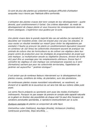 5
Ce sont de plus des plantes qui présentent quelques difficultés d'utilisation
auxquelles nous n'avons pas l'habitude d'être confrontés.
L’utilisation des plantes vivaces doit tenir compte de leur développement : quelle
densité, quel conditionnement à l’achat. Ces critères dépendent du mode de
développement de chaque plante et vous trouverez les renseignements dans les
divers catalogues. L’expérience vous guidera par la suite.
Une plante vivace dans la grande majorité des cas est adultes (se reproduit) la
deuxième voir troisième année. Cela est d’autan plus vrai pour les arbustes. Si
vous voulez un résultat immédiat sur massif (pour éviter les dégradations par
exemple) il faudra se procurer les plants en conditionnement équivalent (souvent
en conteneur de 1à2 litres) les collectivités choisissent souvent de pratiquer les
contrats de culture chez les horticulteurs ou de cultiver ces végétaux dans leur
propre centre de production avec les stratégies de programmation de projet que
cela implique. La multiplication sexuée ou végétative (bouture, division de touffe
etc) peut être un avantage pour les remplacements ultérieurs. Encore faut-il
connaître les végétaux et cela implique vos connaissances acquises ou à venir
(formations) sachant que pour les collectivités territoriales, l’appellation de
jardinier est aujourd’hui ‘’ jardinier-écologue’’.
Il est certain que de nombreux facteurs interviennent sur le développement des
plantes vivaces, conditions de milieu, de plantation, suivi des plantations.
De nombreuses plantes vivaces marcottent naturellement, se ressèment, se
divisent et la rapidité de la couverture du sol sera très liée aux notions citées juste
avant.
Les semis fleuris préparés ou spontanés sont aussi des modes d’utilisation
intéressants. Pourquoi ne pas essayer de prendre en compte cette capacité naturelle
en la gérant en fonction des possibilités de chaque site? Ce peut être l'occasion de
variations ponctuelles spontanées, à reproduire éventuellement par la suite.
Quelques exemples de plantes se comportant de cette façon
Centranthus ruber (Valériane), Aquilegia (Ancolie), Verbascum (molène),
nombreuses graminées, Stipa tenuifolia, ...
 