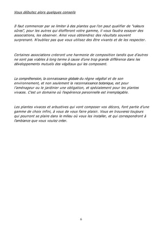 6
Vous débutez alors quelques conseils
Il faut commencer par se limiter à des plantes que l'on peut qualifier de "valeurs
sûres", pour les autres qui étofferont votre gamme, il vous faudra essayer des
associations, les observer. Ainsi vous obtiendrez des résultats souvent
surprenant. N’oubliez pas que vous utilisez des être vivants et de les respecter.
Certaines associations créeront une harmonie de composition tandis que d’autres
ne sont pas viables à long terme à cause d'une trop grande différence dans les
développements mutuels des végétaux qui les composent.
La compréhension, la connaissance globale du règne végétal et de son
environnement, et non seulement la reconnaissance botanique, est pour
l’aménageur ou le jardinier une obligation, et spécialement pour les plantes
vivaces. C'est un domaine où l'expérience personnelle est irremplaçable.
Les plantes vivaces et arbustives qui vont composer vos décors, font partie d’une
gamme de choix infini, à vous de vous faire plaisir. Vous en trouverez toujours
qui pourront se plaire dans le milieu où vous les installer, et qui correspondront à
l'ambiance que vous voulez créer.
 
