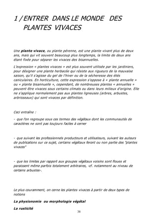 38
1 / ENTRER DANS LE MONDE DES
PLANTES VIVACES
Une plante vivace, ou plante pérenne, est une plante vivant plus de deux
ans, mais qui vit souvent beaucoup plus longtemps, la limite de deux ans
étant fixée pour séparer les vivaces des bisannuelles.
L'expression « plantes vivaces » est plus souvent utilisée par les jardiniers,
pour désigner une plante herbacée qui résiste aux rigueurs de la mauvaise
saison, qu'il s'agisse du gel de l'hiver ou de la sécheresse des étés
caniculaires. En horticulture, cette expression s'oppose à « plante annuelle »
ou « plante bisannuelle », cependant, de nombreuses plantes « annuelles »
peuvent être vivaces sous certains climats ou dans leurs milieux d'origine. Elle
ne s'applique normalement pas aux plantes ligneuses (arbres, arbustes,
arbrisseaux) qui sont vivaces par définition.
Ceci entraîne :
- que l'on regroupe sous ces termes des végétaux dont les communautés de
caractères ne sont pas toujours faciles à cerner
- que suivant les professionnels producteurs et utilisateurs, suivant les auteurs
de publications sur ce sujet, certains végétaux feront ou non partie des "plantes
vivaces"
- que les limites par rapport aux groupes végétaux voisins sont floues et
paraissent même parfois totalement arbitraires, -cf. notamment au niveau de
certains arbustes-.
Le plus couramment, on cerne les plantes vivaces à partir de deux types de
notions
La physionomie ou morphologie végétal
La rusticité
 