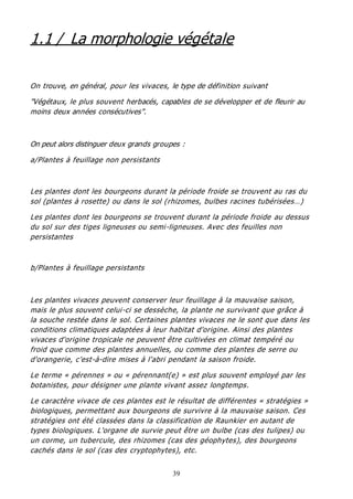 39
1.1 / La morphologie végétale
On trouve, en général, pour les vivaces, le type de définition suivant
"Végétaux, le plus souvent herbacés, capables de se développer et de fleurir au
moins deux années consécutives".
On peut alors distinguer deux grands groupes :
a/Plantes à feuillage non persistants
Les plantes dont les bourgeons durant la période froide se trouvent au ras du
sol (plantes à rosette) ou dans le sol (rhizomes, bulbes racines tubérisées…)
Les plantes dont les bourgeons se trouvent durant la période froide au dessus
du sol sur des tiges ligneuses ou semi-ligneuses. Avec des feuilles non
persistantes
b/Plantes à feuillage persistants
Les plantes vivaces peuvent conserver leur feuillage à la mauvaise saison,
mais le plus souvent celui-ci se dessèche, la plante ne survivant que grâce à
la souche restée dans le sol. Certaines plantes vivaces ne le sont que dans les
conditions climatiques adaptées à leur habitat d'origine. Ainsi des plantes
vivaces d'origine tropicale ne peuvent être cultivées en climat tempéré ou
froid que comme des plantes annuelles, ou comme des plantes de serre ou
d'orangerie, c'est-à-dire mises à l'abri pendant la saison froide.
Le terme « pérennes » ou « pérennant(e) » est plus souvent employé par les
botanistes, pour désigner une plante vivant assez longtemps.
Le caractère vivace de ces plantes est le résultat de différentes « stratégies »
biologiques, permettant aux bourgeons de survivre à la mauvaise saison. Ces
stratégies ont été classées dans la classification de Raunkier en autant de
types biologiques. L'organe de survie peut être un bulbe (cas des tulipes) ou
un corme, un tubercule, des rhizomes (cas des géophytes), des bourgeons
cachés dans le sol (cas des cryptophytes), etc.
 