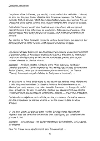 40
Quelques remarques
Les plantes dites bulbeuses, qui, en fait, correspondent à la définition ci dessus,
ne sont pas toujours toutes classées dans les plantes vivaces. Les Tulipes, par
exemple, font en général l'objet d'une classification à part, alors que les Iris, les
Crocosmia, entre autres, sont le plus souvent intégrés dans les plantes vivaces.
Cette distinction est en fait plus horticole que scientifique, elle correspond
essentiellement à des différences de production. Botaniquement parlant, elles
peuvent toutes faire partie des plantes vivaces, sauf éventuels problèmes de
rusticité
Des plantes de faible longévité, comme la Verbena bonariensis, qui assurent leur
persistance par le semis naturel, sont classées en plantes vivaces.
Les plantes de type bisannuel, qui développent un système uniquement végétatif
la première année, et fleurissent la deuxième (voire la troisième ou même plus
tard) avant de disparaître, en laissant de nombreuses graines, sont le plus
souvent classées en plantes vivaces.
Exemples Alyssum saxatile (Corbeille d'or), Phlox subulata, nombreux
Dianthus plumarius (Oeillet migrardise), les Saxifraga (Saxifrage), de nombreux
Sedum (Orpins), ainsi que de nombreuses plantes couvre-sol, Les Thymus
(Thyms), le Lamiastrum galeobdolon, le Pachysandra terminalis, ...
En botanique, la limite est de 50cm, au delà se sont des arbustes. Ne se référent qu’à
la taille, l’argument reste floue. Où classer le Perovskia, les Calluna la lavande etc.
d'autant plus que, comme pour mieux brouiller les cartes, on les appelle parfois
sous- arbustives ! En fait, ce sont des végétaux qui s'apparentent aux plantes
vivaces par leurs caractéristiques, dimensions, besoins, ...et par leur production.
Certains de ces végétaux sont cultivés par des producteurs d'arbustes, comme
par des producteurs de plantes vivaces, et on les retrouve dans les deux
groupes.
C/ De plus, parmi les plantes dites vivaces, on trouve très souvent des
végétaux avec des caractères botaniques bien spécifiques, qui constituent des
groupes à part
Exemples les Graminées -(on devrait maintenant dire Poacées)-, les Fougères,
les Bruyères
(que l'on trouve aussi régulièrement dans les arbustes), ...
 