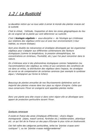 41
1.2 / La Rusticité
La deuxième notion qui va nous aider à cerner le monde des plantes vivaces est
la rusticité.
C’est le climat, l’altitude, l’exposition et donc les zones géographiques du lieu
de vie originel de la plante qui vont déterminer sa rusticité.
C’est L’écologie végétale « sous-discipline » de l'écologie qui s'intéresse
aux relations des végétaux entre eux et avec leur environnement (=leur
habitat, ou encore biotope).
Sont ainsi étudiés les mécanismes et stratégies développés par les organismes
végétaux pour s'adapter aux différentes combinaisons des facteurs
écologiques (comme la température, la pression atmosphérique, les
concentrations en minéraux, l'humidité, etc.) que l'on peut rencontrer dans la
nature.
On s'intéresse ainsi à des phénomènes écologiques comme l'adaptation (ou
l'accommodation) des végétaux au milieu et aux variations des conditions de
vie dans ce milieu, la distribution des végétaux dans l'espace, les stratégies
de survie ou de compensation de certaines carences (par exemple la symbiose
algue / champignon qui forme le lichen).
Beaucoup de plantes annuelles de nos fleurissements éphémères sont en
majorité des plantes vivaces dans leur pays ou région d’origine. Celles que
nous conservons l’hiver en orangerie sont appelées plantes molles
Donc une plante sera dite vivace si dans votre région elle se développe sans
apport de protection particulière durant l’hiver.
Quelques remarques
Il existe en France des zones climatiques différentes : divers étages
montagnards (alpes, massif central, Pyrénées etc.) méditerranéen, atlantique
etc. ce qui fait de la France un des pays d’Europe le plus riche en biodiversité.
Ceci fait naître des catégories particulières, telles les "plantes vivaces semi-
rustiques" !, ou les "plantes vivaces méditerranéennes"
 