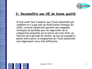 3- Reconnaître une HE de bonne qualité
Il faut avant tout s'assurer que l'huile essentielle est
complète et n'a pas subi de modification chimique. En
effet, certains industriels ajoutent des composés
chimiques de synthèse pour se rapprocher de la
composition souhaitée car la nature est ainsi faite, en
fonction de la période de récolte, du lieu où a poussé la
plante entre autre, la composition de l'huile essentielle
sera légèrement voire très différente.

@romat' ©2014

1

 