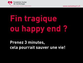 Fondation Suisse
         de Cardiologie
Active contre les maladies cardiaques et l’attaque cérébrale
                                                               www.swissheart.ch




Fin tragique
ou happy end ?
Prenez 3 minutes,
cela pourrait sauver une vie!
 