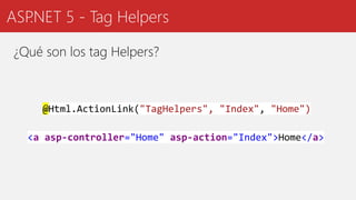 ASP.NET 5 - Tag Helpers
¿Qué son los tag Helpers?
<a asp-controller="Home" asp-action="Index">Home</a>
@Html.ActionLink("TagHelpers", "Index", "Home")
 