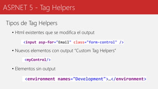 ASP.NET 5 - Tag Helpers
Tipos de Tag Helpers
• Html existentes que se modifica el output
• Nuevos elementos con output “Custom Tag Helpers”
• Elementos sin output
<input asp-for="Email" class="form-control" />
<myControl/>
<environment names="Development">…</environment>
 