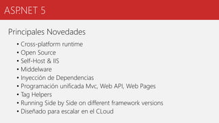 ASP.NET 5
Principales Novedades
• Cross-platform runtime
• Open Source
• Self-Host & IIS
• Middelware
• Inyección de Dependencias
• Programación unificada Mvc, Web API, Web Pages
• Tag Helpers
• Running Side by Side on different framework versions
• Diseñado para escalar en el CLoud
 