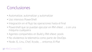 #ReConnect2015
Conclusiones
• Automatizar, automatizar y automatizar
• Uso intensivo PowerShell
• Integración en el flujo las operaciones hasta el final
• Powershell que se puedan ejecutar en RM vNext … o en una
máquina cualquiera
• Agentes compartidos en Build y RM vNext: pools
• No olvidemos la telemetría como parte de DevOps
• Node JS, Linu, Chef, Xcode, … entornos X-Plat
 