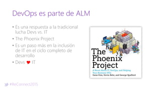 #ReConnect2015
DevOps es parte de ALM
• Es una respuesta a la tradicional
lucha Devs vs. IT
• The Phoenix Project
• Es un paso más en la inclusión
de IT en el ciclo completo de
desarrollo
• Devs Y IT
 