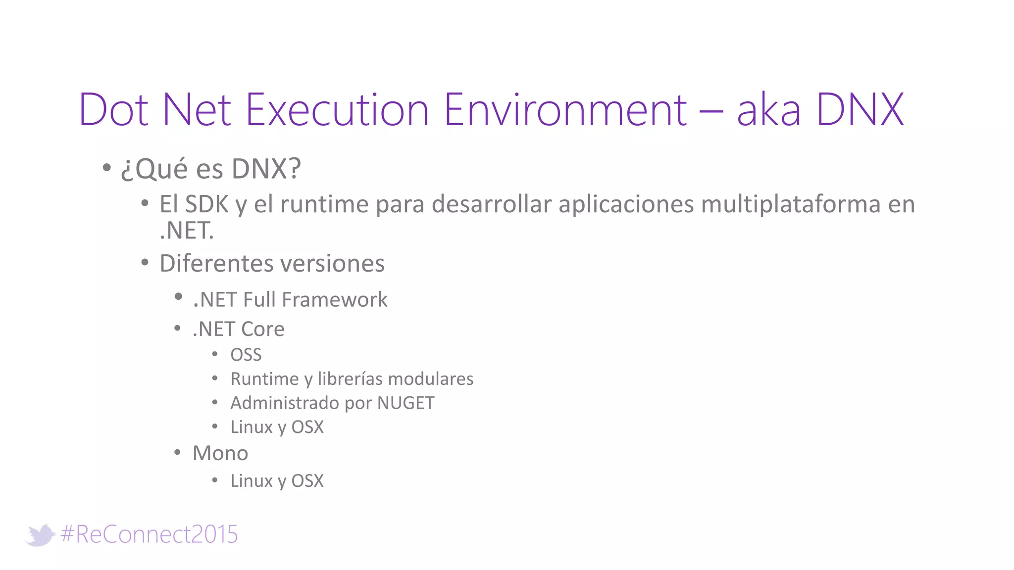 #ReConnect2015
Dot Net Execution Environment – aka DNX
• ¿Qué es DNX?
• El SDK y el runtime para desarrollar aplicaciones multiplataforma en
.NET.
• Diferentes versiones
• .NET Full Framework
• .NET Core
• OSS
• Runtime y librerías modulares
• Administrado por NUGET
• Linux y OSX
• Mono
• Linux y OSX
 