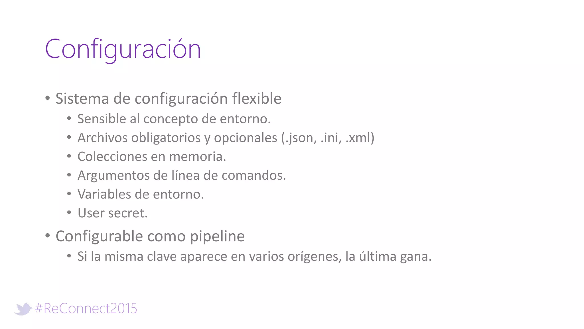 #ReConnect2015
Configuración
• Sistema de configuración flexible
• Sensible al concepto de entorno.
• Archivos obligatorios y opcionales (.json, .ini, .xml)
• Colecciones en memoria.
• Argumentos de línea de comandos.
• Variables de entorno.
• User secret.
• Configurable como pipeline
• Si la misma clave aparece en varios orígenes, la última gana.
 