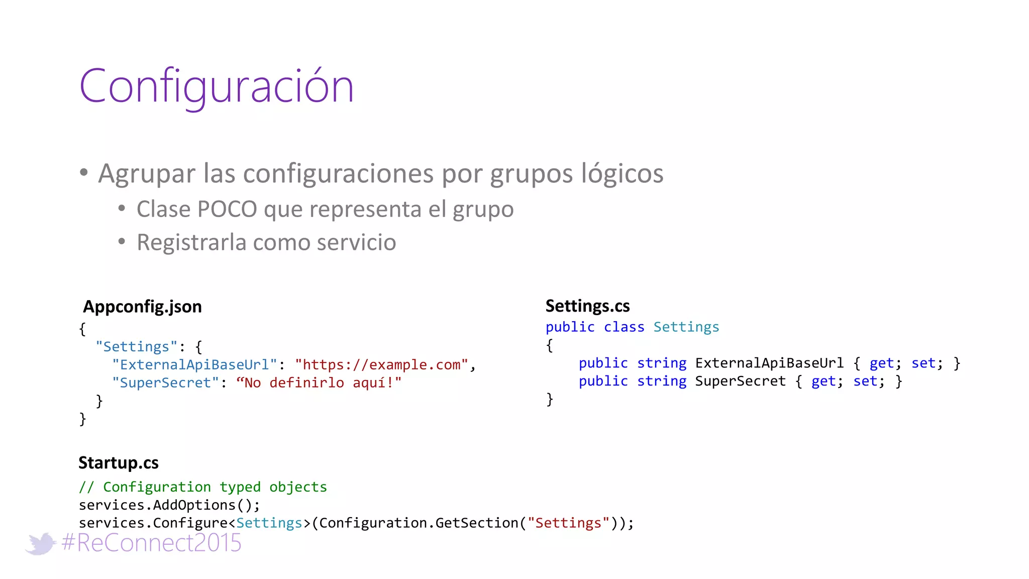#ReConnect2015
Configuración
• Agrupar las configuraciones por grupos lógicos
• Clase POCO que representa el grupo
• Registrarla como servicio
// Configuration typed objects
services.AddOptions();
services.Configure<Settings>(Configuration.GetSection("Settings"));
Startup.cs
public class Settings
{
public string ExternalApiBaseUrl { get; set; }
public string SuperSecret { get; set; }
}
Settings.cs
{
"Settings": {
"ExternalApiBaseUrl": "https://example.com",
"SuperSecret": “No definirlo aquí!"
}
}
Appconfig.json
 
