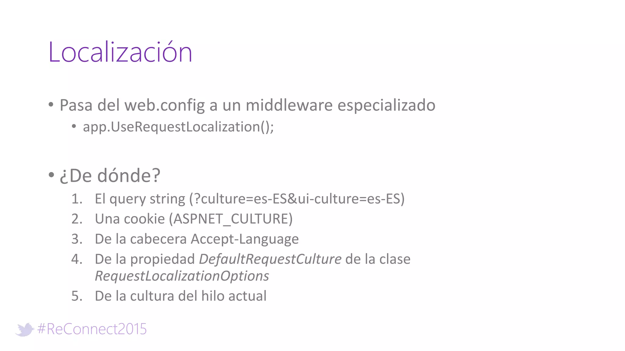 #ReConnect2015
Localización
• Pasa del web.config a un middleware especializado
• app.UseRequestLocalization();
• ¿De dónde?
1. El query string (?culture=es-ES&ui-culture=es-ES)
2. Una cookie (ASPNET_CULTURE)
3. De la cabecera Accept-Language
4. De la propiedad DefaultRequestCulture de la clase
RequestLocalizationOptions
5. De la cultura del hilo actual
 