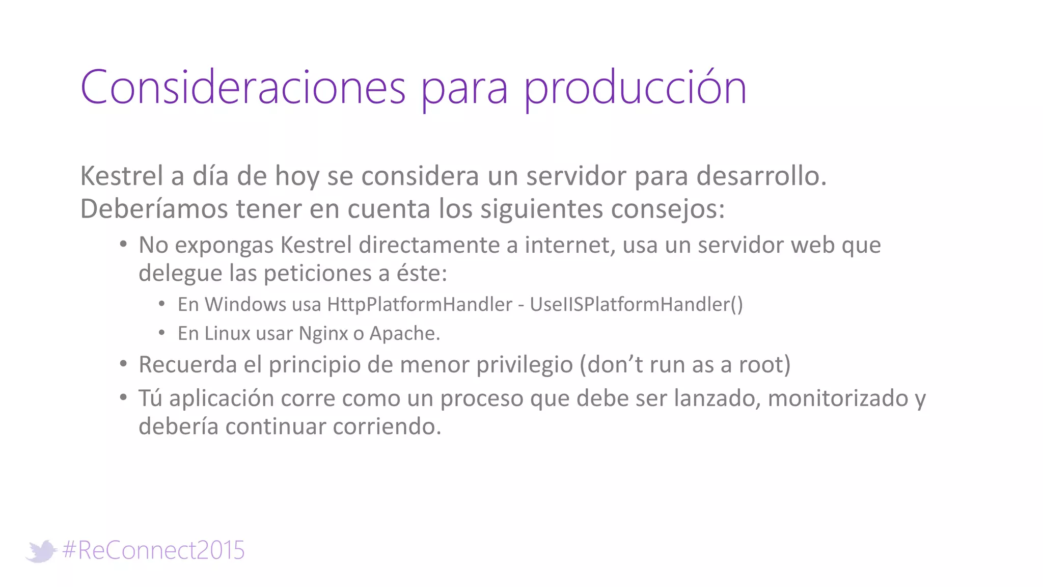 #ReConnect2015
Consideraciones para producción
Kestrel a día de hoy se considera un servidor para desarrollo.
Deberíamos tener en cuenta los siguientes consejos:
• No expongas Kestrel directamente a internet, usa un servidor web que
delegue las peticiones a éste:
• En Windows usa HttpPlatformHandler - UseIISPlatformHandler()
• En Linux usar Nginx o Apache.
• Recuerda el principio de menor privilegio (don’t run as a root)
• Tú aplicación corre como un proceso que debe ser lanzado, monitorizado y
debería continuar corriendo.
 
