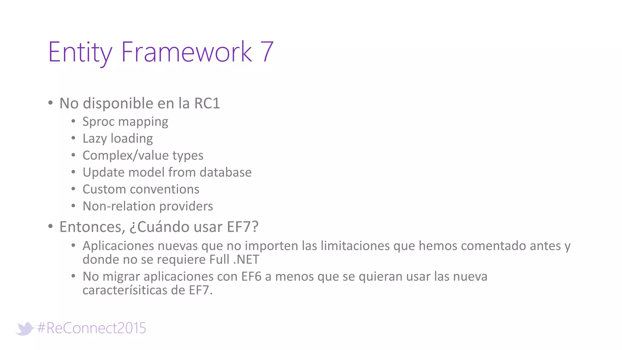 #ReConnect2015
Entity Framework 7
• No disponible en la RC1
• Sproc mapping
• Lazy loading
• Complex/value types
• Update model from database
• Custom conventions
• Non-relation providers
• Entonces, ¿Cuándo usar EF7?
• Aplicaciones nuevas que no importen las limitaciones que hemos comentado antes y
donde no se requiere Full .NET
• No migrar aplicaciones con EF6 a menos que se quieran usar las nueva
caracterísiticas de EF7.
 