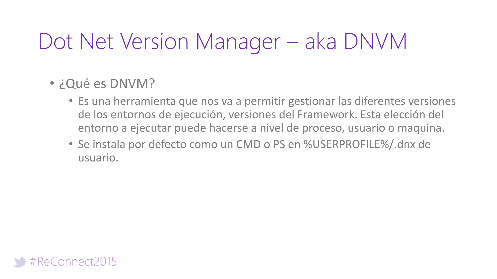 #ReConnect2015
Dot Net Version Manager – aka DNVM
• ¿Qué es DNVM?
• Es una herramienta que nos va a permitir gestionar las diferentes versiones
de los entornos de ejecución, versiones del Framework. Esta elección del
entorno a ejecutar puede hacerse a nivel de proceso, usuario o maquina.
• Se instala por defecto como un CMD o PS en %USERPROFILE%/.dnx de
usuario.
 