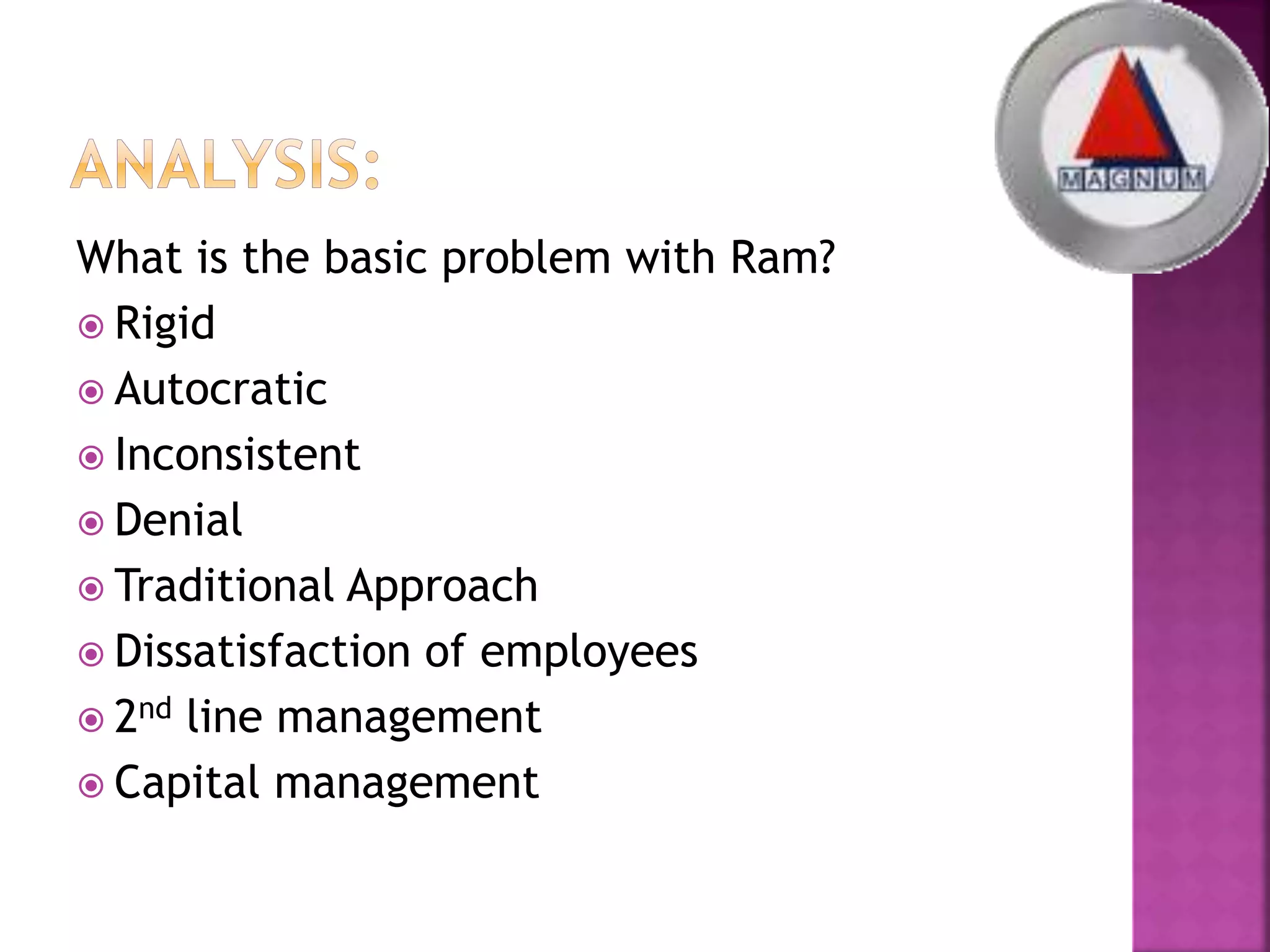 What is the basic problem with Ram?
 Rigid
 Autocratic
 Inconsistent
 Denial
 Traditional Approach
 Dissatisfaction of employees
 2nd line management
 Capital management
 