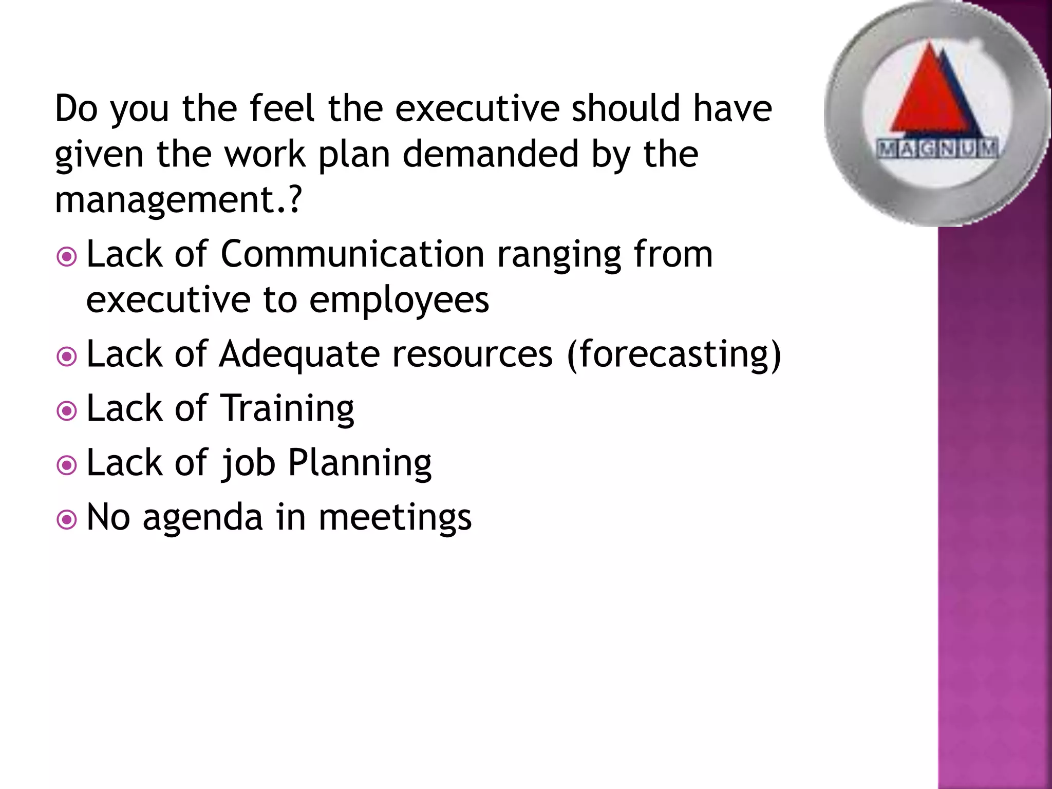 Do you the feel the executive should have
given the work plan demanded by the
management.?
 Lack of Communication ranging from
executive to employees
 Lack of Adequate resources (forecasting)
 Lack of Training
 Lack of job Planning
 No agenda in meetings
 