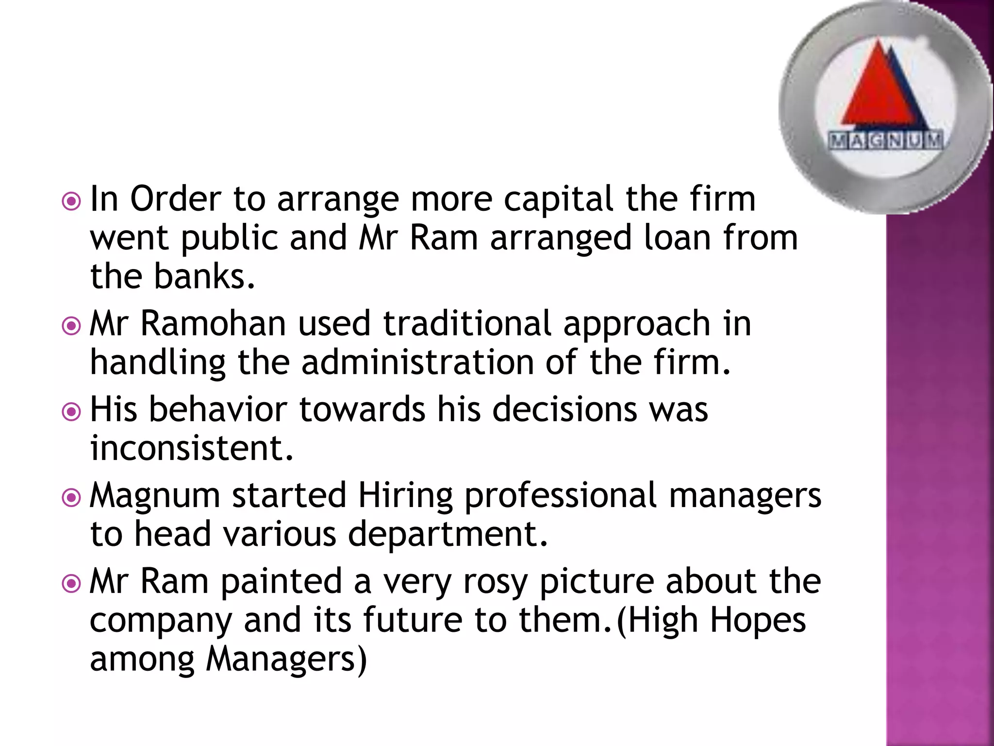 In Order to arrange more capital the firm
went public and Mr Ram arranged loan from
the banks.
 Mr Ramohan used traditional approach in
handling the administration of the firm.
 His behavior towards his decisions was
inconsistent.
 Magnum started Hiring professional managers
to head various department.
 Mr Ram painted a very rosy picture about the
company and its future to them.(High Hopes
among Managers)
 