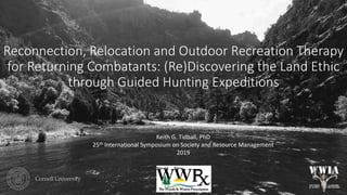 Reconnection, Relocation and Outdoor Recreation Therapy
for Returning Combatants: (Re)Discovering the Land Ethic
through Guided Hunting Expeditions
Keith G. Tidball, PhD
25th International Symposium on Society and Resource Management
2019
 