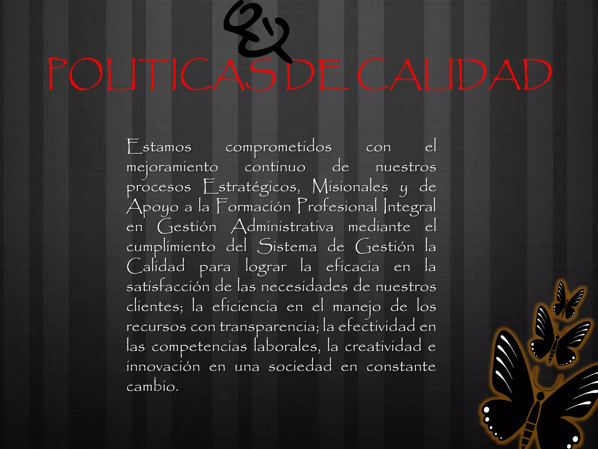 POLITICAS DE CALIDAD
   Estamos        comprometidos       con      el
   mejoramiento      continuo    de    nuestros
   procesos Estratégicos, Misionales y de
   Apoyo a la Formación Profesional Integral
   en Gestión Administrativa mediante el
   cumplimiento del Sistema de Gestión la
   Calidad para lograr la eficacia en la
   satisfacción de las necesidades de nuestros
   clientes; la eficiencia en el manejo de los
   recursos con transparencia; la efectividad en
   las competencias laborales, la creatividad e
   innovación en una sociedad en constante
   cambio.
 