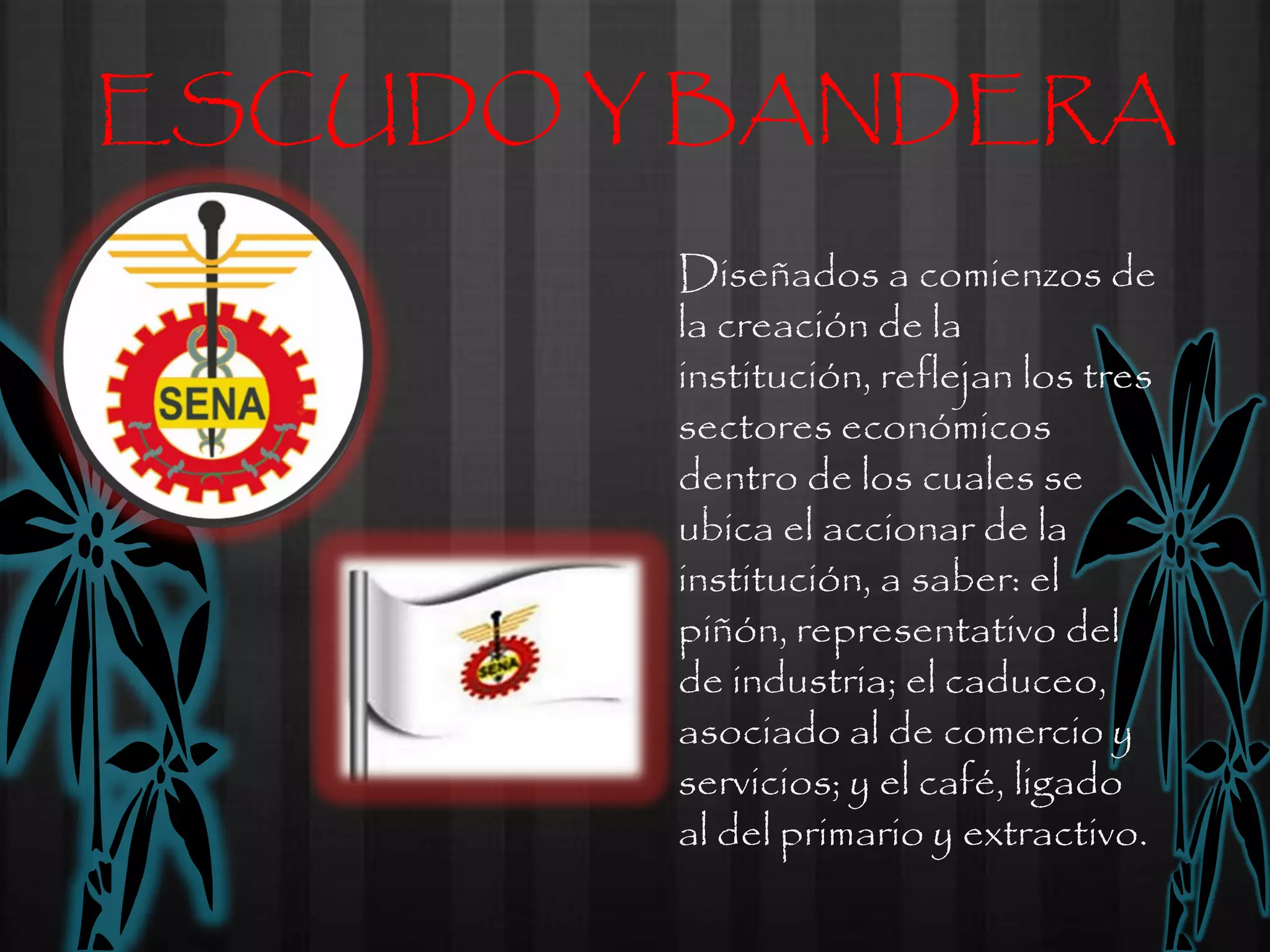 ESCUDO Y BANDERA
        Diseñados a comienzos de
        la creación de la
        institución, reflejan los tres
        sectores económicos
        dentro de los cuales se
        ubica el accionar de la
        institución, a saber: el
        piñón, representativo del
        de industria; el caduceo,
        asociado al de comercio y
        servicios; y el café, ligado
        al del primario y extractivo.
 