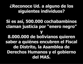 ¿Reconoce Ud. a alguno de los siguientes individuos? Si es así, 500.000 cochabambinos claman justicia por “enero negro” y 8.000.000 de bolivianos quieren saber a quiénes encubren el Fiscal de Distrito, la Asamblea de Derechos Humanos y el gobierno del MAS. 