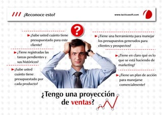 ¿Reconoce esto?

¿Sabe usted cuánto tiene
presupuestado para este
cliente?

www.tacticasoft.com

¿Tiene una herramienta para manejar
los presupuestos generados para
clientes y prospectos?

¿Tiene registradas las
tareas pendientes y
sus históricos?
¿Sabe usted
cuánto tiene
presupuestado por
cada producto?

¿Tengo una proyección
de ventas?

¿Tiene en claro qué es lo
que se está haciendo de
marketing?
¿Tiene un plan de acción
para manejarse
comercialmente?

 