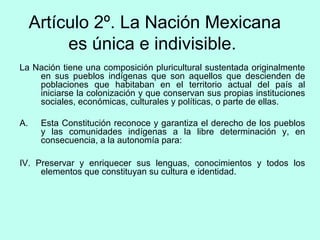Artículo 2º. La Nación Mexicana
es única e indivisible.
La Nación tiene una composición pluricultural sustentada originalmente
en sus pueblos indígenas que son aquellos que descienden de
poblaciones que habitaban en el territorio actual del país al
iniciarse la colonización y que conservan sus propias instituciones
sociales, económicas, culturales y políticas, o parte de ellas.
A. Esta Constitución reconoce y garantiza el derecho de los pueblos
y las comunidades indígenas a la libre determinación y, en
consecuencia, a la autonomía para:
IV. Preservar y enriquecer sus lenguas, conocimientos y todos los
elementos que constituyan su cultura e identidad.
 