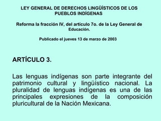 LEY GENERAL DE DERECHOS LINGÜÍSTICOS DE LOS
PUEBLOS INDÍGENAS
Reforma la fracción IV, del artículo 7o. de la Ley General de
Educación.
Publicado el jueves 13 de marzo de 2003
ARTÍCULO 3.
Las lenguas indígenas son parte integrante del
patrimonio cultural y lingüístico nacional. La
pluralidad de lenguas indígenas es una de las
principales expresiones de la composición
pluricultural de la Nación Mexicana.
 