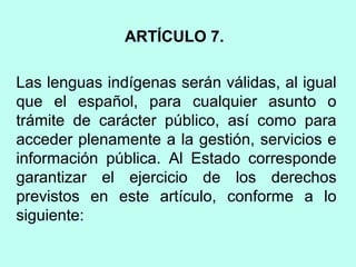 ARTÍCULO 7.
Las lenguas indígenas serán válidas, al igual
que el español, para cualquier asunto o
trámite de carácter público, así como para
acceder plenamente a la gestión, servicios e
información pública. Al Estado corresponde
garantizar el ejercicio de los derechos
previstos en este artículo, conforme a lo
siguiente:
 