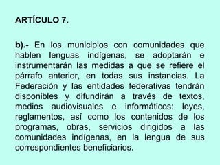 ARTÍCULO 7.
b).- En los municipios con comunidades que
hablen lenguas indígenas, se adoptarán e
instrumentarán las medidas a que se refiere el
párrafo anterior, en todas sus instancias. La
Federación y las entidades federativas tendrán
disponibles y difundirán a través de textos,
medios audiovisuales e informáticos: leyes,
reglamentos, así como los contenidos de los
programas, obras, servicios dirigidos a las
comunidades indígenas, en la lengua de sus
correspondientes beneficiarios.
 