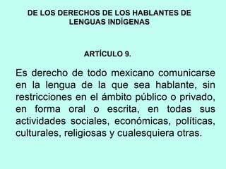 DE LOS DERECHOS DE LOS HABLANTES DE
LENGUAS INDÍGENAS
ARTÍCULO 9.
Es derecho de todo mexicano comunicarse
en la lengua de la que sea hablante, sin
restricciones en el ámbito público o privado,
en forma oral o escrita, en todas sus
actividades sociales, económicas, políticas,
culturales, religiosas y cualesquiera otras.
 