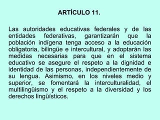 ARTÍCULO 11.
Las autoridades educativas federales y de las
entidades federativas, garantizarán que la
población indígena tenga acceso a la educación
obligatoria, bilingüe e intercultural, y adoptarán las
medidas necesarias para que en el sistema
educativo se asegure el respeto a la dignidad e
identidad de las personas, independientemente de
su lengua. Asimismo, en los niveles medio y
superior, se fomentará la interculturalidad, el
multilingüismo y el respeto a la diversidad y los
derechos lingüísticos.
 