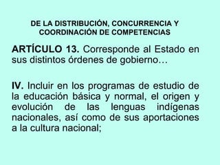DE LA DISTRIBUCIÓN, CONCURRENCIA Y
COORDINACIÓN DE COMPETENCIAS
ARTÍCULO 13. Corresponde al Estado en
sus distintos órdenes de gobierno…
IV. Incluir en los programas de estudio de
la educación básica y normal, el origen y
evolución de las lenguas indígenas
nacionales, así como de sus aportaciones
a la cultura nacional;
 