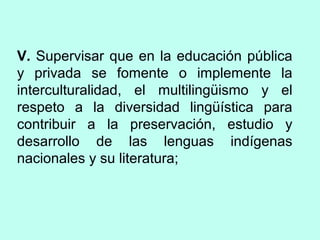 V. Supervisar que en la educación pública
y privada se fomente o implemente la
interculturalidad, el multilingüismo y el
respeto a la diversidad lingüística para
contribuir a la preservación, estudio y
desarrollo de las lenguas indígenas
nacionales y su literatura;
 