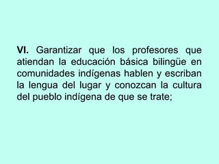 VI. Garantizar que los profesores que
atiendan la educación básica bilingüe en
comunidades indígenas hablen y escriban
la lengua del lugar y conozcan la cultura
del pueblo indígena de que se trate;
 