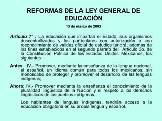 REFORMAS DE LA LEY GENERAL DE
EDUCACIÓN
13 de marzo de 2003
Artículo 7° : La educación que impartan el Estado, sus organismos
descentralizados y los particulares con autorización o con
reconocimiento de validez oficial de estudios tendrá, además de
los fines establecidos en el segundo párrafo del Artículo 3o. de
la Constitución Política de los Estados Unidos Mexicanos, los
siguientes:
Antes: IV.- Promover, mediante la enseñanza de la lengua nacional,
el español, un idioma común para todos los mexicanos, sin
menoscabo de proteger y promover el desarrollo de las lenguas
indígenas;
Ahora: IV.- Promover mediante la enseñanza el conocimiento de la
pluralidad lingüística de la Nación y el respeto a los derechos
lingüísticos de los pueblos indígenas.
Los hablantes de lenguas indígenas, tendrán acceso a la
educación obligatoria en su propia lengua y español.
 
