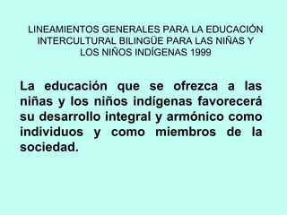 LINEAMIENTOS GENERALES PARA LA EDUCACIÓN
INTERCULTURAL BILINGÜE PARA LAS NIÑAS Y
LOS NIÑOS INDÍGENAS 1999
La educación que se ofrezca a las
niñas y los niños indígenas favorecerá
su desarrollo integral y armónico como
individuos y como miembros de la
sociedad.
 