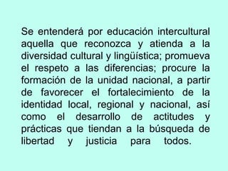 Se entenderá por educación intercultural
aquella que reconozca y atienda a la
diversidad cultural y lingüística; promueva
el respeto a las diferencias; procure la
formación de la unidad nacional, a partir
de favorecer el fortalecimiento de la
identidad local, regional y nacional, así
como el desarrollo de actitudes y
prácticas que tiendan a la búsqueda de
libertad y justicia para todos.
 