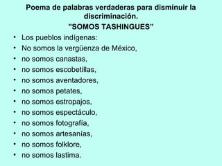 Poema de palabras verdaderas para disminuir la
discriminación.
"SOMOS TASHINGUES”
• Los pueblos indígenas:
• No somos la vergüenza de México,
• no somos canastas,
• no somos escobetillas,
• no somos aventadores,
• no somos petates,
• no somos estropajos,
• no somos espectáculo,
• no somos fotografía,
• no somos artesanías,
• no somos folklore,
• no somos lastima.
 