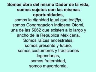 Somos obra del mismo Dador de la vida,
somos sujetos con las mismas
oportunidades,
somos la dignidad igual que tod@s,
somos Congregacion Indigena Otomi,
una de las 5062 que existen a lo largo y
ancho de la Republica Mexicana.
Somos raíces ancestrales,
somos presente y futuro,
somos costumbres y tradiciones
legendarias,
somos fraternidad,
somos mayordomia,
 