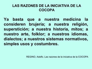 Ya basta que a nuestra medicina la
consideren brujería; a nuestra religión,
superstición; a nuestra historia, mitos; a
nuestro arte, folklor; a nuestros idiomas,
dialectos; a nuestros sistemas normativos,
simples usos y costumbres.
REGINO, Adolfo. Las razones de la iniciativa de la COCOPA
LAS RAZONES DE LA INICIATIVA DE LA
COCOPA
 