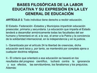 BASES FILOSÓFICAS DE LA LABOR
EDUCATIVA Y SU EXPRESIÓN EN LA LEY
GENERAL DE EDUCACIÓN
ARTÍCULO 3. Todo individuo tiene derecho a recibir educación.
El Estado- Federación -Estados y Municipios impartirán educación
preescolar, primaria y secundaria. La educación que imparta el Estado
tenderá a desarrollar armónicamente todas las facultades del ser
humano y fomentará en el, a la vez, el amor a la Patria y la conciencia
de la solidaridad internacional, en la independencia y en la justicia.
I.- Garantizada por el artículo 24 la libertad de creencias, dicha
educación será laica y, por tanto, se mantendrá por completo ajena a
cualquier doctrina religiosa.
II.- El criterio que orientará a esa educación se basará en los
resultados del progreso científico, luchará contra la ignorancia
y sus efectos, las servidumbres, los fanatismos y los prejuicios.
Además:
 