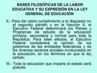 II.- Para dar pleno cumplimiento a lo dispuesto en
el segundo párrafo y en la fracción II, el
Ejecutivo Federal determinará los Planes y
Programas de estudio de la educación
primaria, secundaria y normal para toda la
República. Para tales efectos, el Ejecutivo
Federal considerará la opinión de los
gobiernos de las entidades federativas y de
los diversos sectores sociales involucrados en
la educación, en los términos en que la ley
señale;
III.- Toda la educación que imparta el estado será
gratuita.
BASES FILOSÓFICAS DE LA LABOR
EDUCATIVA Y SU EXPRESIÓN EN LA LEY
GENERAL DE EDUCACIÓN
 