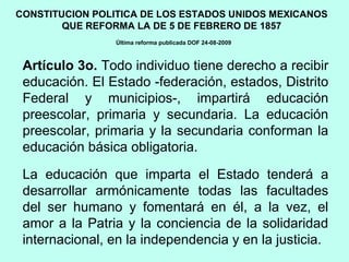 Artículo 3o. Todo individuo tiene derecho a recibir
educación. El Estado -federación, estados, Distrito
Federal y municipios-, impartirá educación
preescolar, primaria y secundaria. La educación
preescolar, primaria y la secundaria conforman la
educación básica obligatoria.
La educación que imparta el Estado tenderá a
desarrollar armónicamente todas las facultades
del ser humano y fomentará en él, a la vez, el
amor a la Patria y la conciencia de la solidaridad
internacional, en la independencia y en la justicia.
CONSTITUCION POLITICA DE LOS ESTADOS UNIDOS MEXICANOS
QUE REFORMA LA DE 5 DE FEBRERO DE 1857
Última reforma publicada DOF 24-08-2009
 