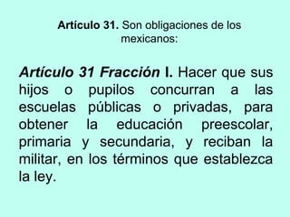 Artículo 31 Fracción I. Hacer que sus
hijos o pupilos concurran a las
escuelas públicas o privadas, para
obtener la educación preescolar,
primaria y secundaria, y reciban la
militar, en los términos que establezca
la ley.
Artículo 31. Son obligaciones de los
mexicanos:
 