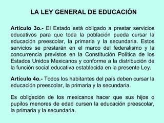 Artículo 3o.- El Estado está obligado a prestar servicios
educativos para que toda la población pueda cursar la
educación preescolar, la primaria y la secundaria. Estos
servicios se prestarán en el marco del federalismo y la
concurrencia previstos en la Constitución Política de los
Estados Unidos Mexicanos y conforme a la distribución de
la función social educativa establecida en la presente Ley.
Artículo 4o.- Todos los habitantes del país deben cursar la
educación preescolar, la primaria y la secundaria.
Es obligación de los mexicanos hacer que sus hijos o
pupilos menores de edad cursen la educación preescolar,
la primaria y la secundaria.
LA LEY GENERAL DE EDUCACIÓN
 